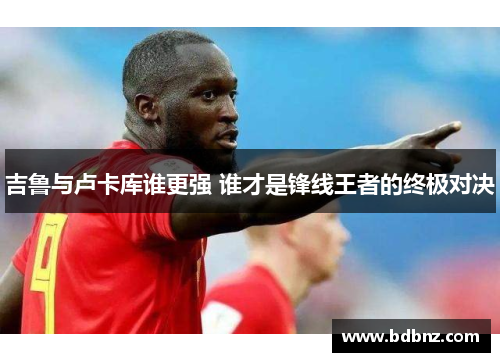 吉鲁与卢卡库谁更强 谁才是锋线王者的终极对决