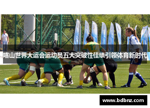 喀山世界大运会运动员五大突破性佳绩引领体育新时代