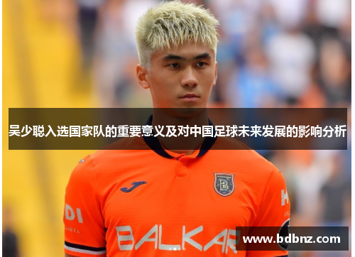 吴少聪入选国家队的重要意义及对中国足球未来发展的影响分析