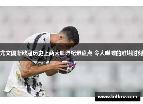 尤文图斯欧冠历史上两大耻辱纪录盘点 令人唏嘘的难堪时刻